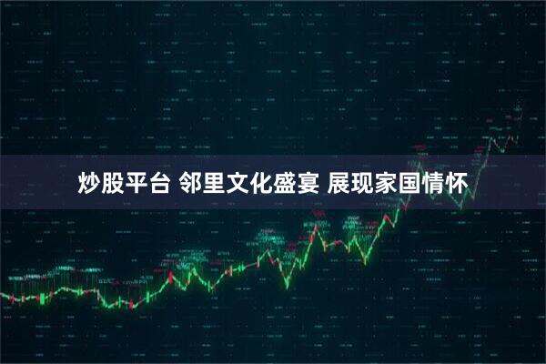 炒股平台 邻里文化盛宴 展现家国情怀