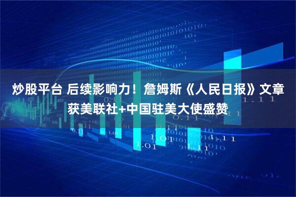 炒股平台 后续影响力！詹姆斯《人民日报》文章获美联社+中国驻美大使盛赞