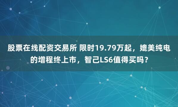 股票在线配资交易所 限时19.79万起，媲美纯电的增程终上市，智己LS6值得买吗？