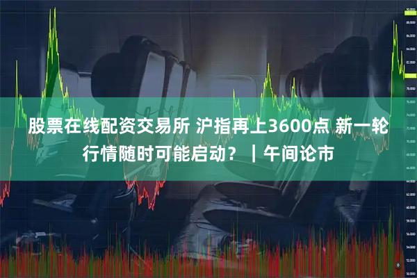 股票在线配资交易所 沪指再上3600点 新一轮行情随时可能启动？｜午间论市
