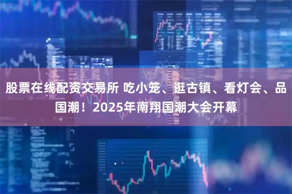股票在线配资交易所 吃小笼、逛古镇、看灯会、品国潮！2025年南翔国潮大会开幕
