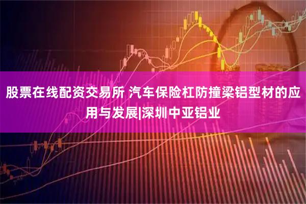 股票在线配资交易所 汽车保险杠防撞梁铝型材的应用与发展|深圳中亚铝业