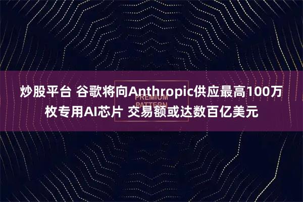 炒股平台 谷歌将向Anthropic供应最高100万枚专用AI芯片 交易额或达数百亿美元