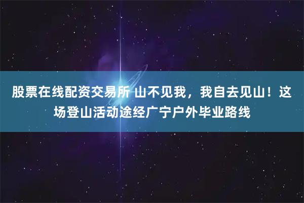 股票在线配资交易所 山不见我，我自去见山！这场登山活动途经广宁户外毕业路线