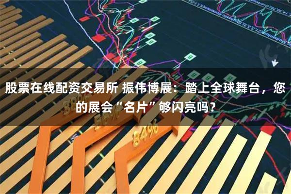 股票在线配资交易所 振伟博展：踏上全球舞台，您的展会“名片”够闪亮吗？