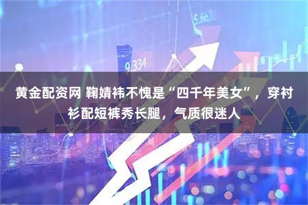 黄金配资网 鞠婧袆不愧是“四千年美女”，穿衬衫配短裤秀长腿，气质很迷人