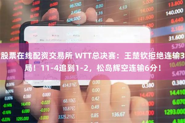 股票在线配资交易所 WTT总决赛：王楚钦拒绝连输3局！11-4追到1-2，松岛辉空连输6分！