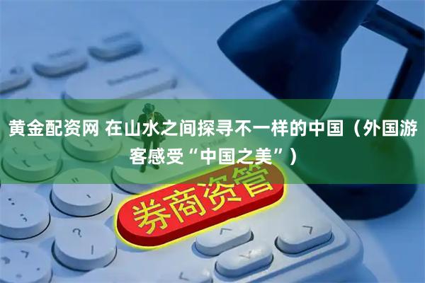 黄金配资网 在山水之间探寻不一样的中国（外国游客感受“中国之美”）