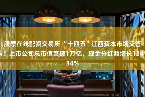 股票在线配资交易所 “十四五”江西资本市场交答卷：上市公司总市值突破1万亿，现金分红额增长134%