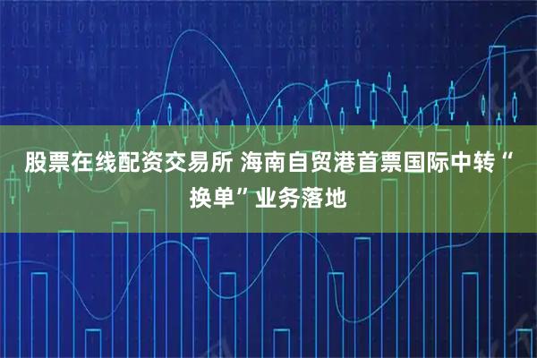 股票在线配资交易所 海南自贸港首票国际中转“换单”业务落地