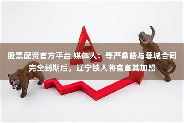 股票配资官方平台 媒体人：等严鼎皓与蓉城合同完全到期后，辽宁铁人将官宣其加盟