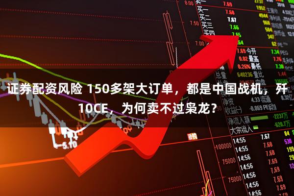 证券配资风险 150多架大订单，都是中国战机，歼10CE，为何卖不过枭龙？