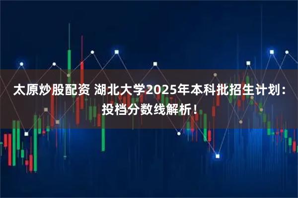 太原炒股配资 湖北大学2025年本科批招生计划：投档分数线解析！