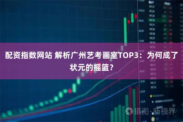 配资指数网站 解析广州艺考画室TOP3：为何成了状元的摇篮？