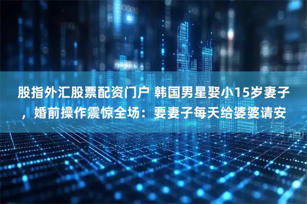 股指外汇股票配资门户 韩国男星娶小15岁妻子，婚前操作震惊全场：要妻子每天给婆婆请安