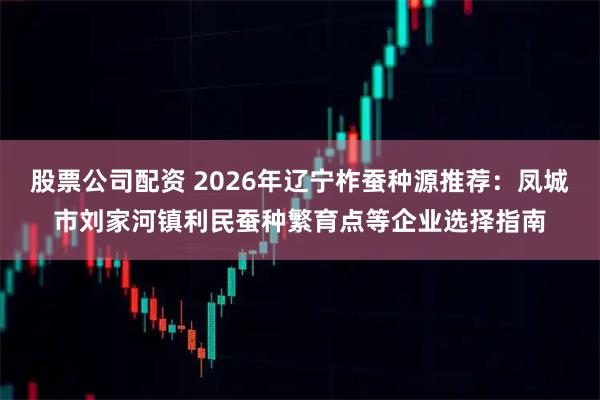 股票公司配资 2026年辽宁柞蚕种源推荐：凤城市刘家河镇利民蚕种繁育点等企业选择指南