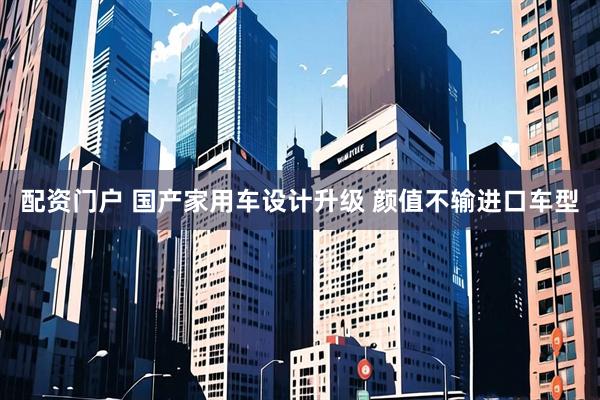 配资门户 国产家用车设计升级 颜值不输进口车型
