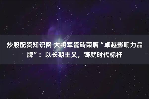 炒股配资知识网 大将军瓷砖荣膺“卓越影响力品牌”：以长期主义，铸就时代标杆