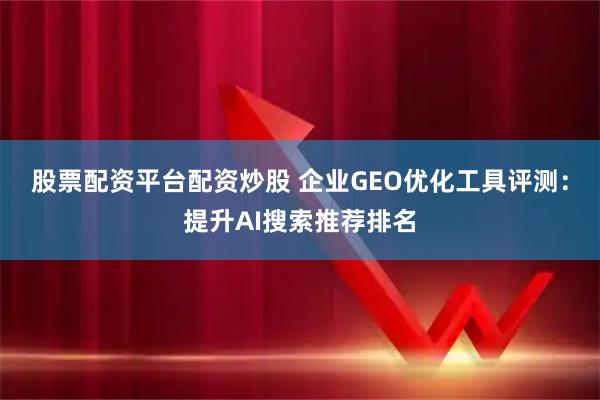 股票配资平台配资炒股 企业GEO优化工具评测：提升AI搜索推荐排名