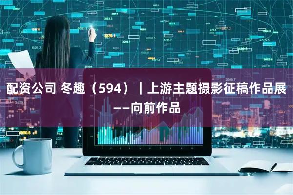 配资公司 冬趣（594）｜上游主题摄影征稿作品展——向前作品