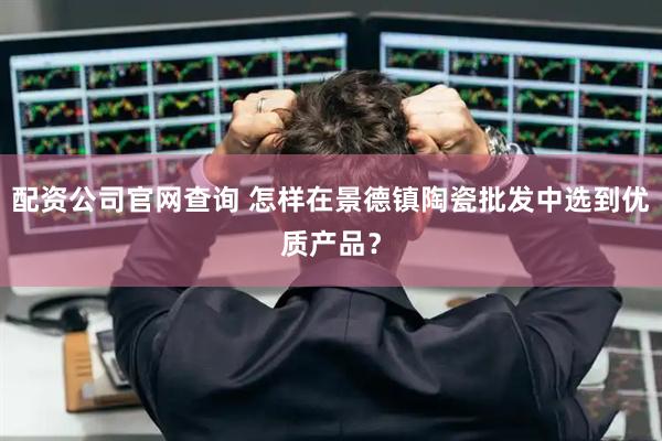 配资公司官网查询 怎样在景德镇陶瓷批发中选到优质产品？