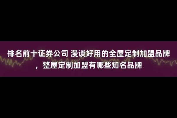 排名前十证券公司 漫谈好用的全屋定制加盟品牌，整屋定制加盟有哪些知名品牌
