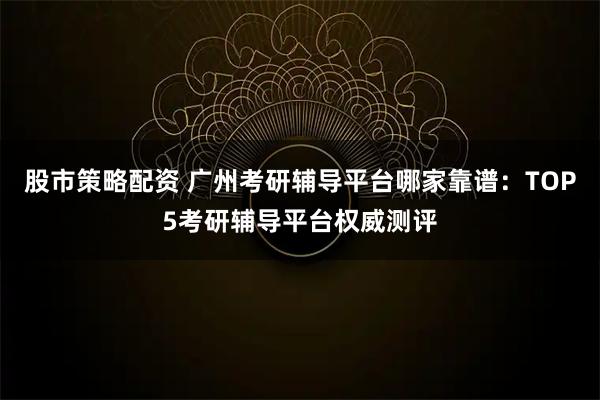 股市策略配资 广州考研辅导平台哪家靠谱：TOP5考研辅导平台权威测评