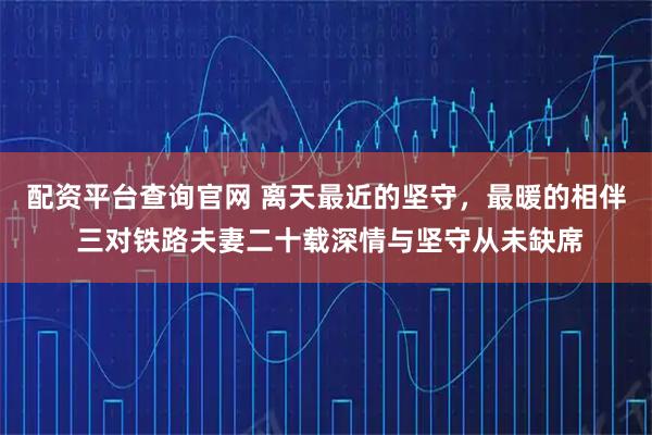 配资平台查询官网 离天最近的坚守，最暖的相伴 三对铁路夫妻二十载深情与坚守从未缺席
