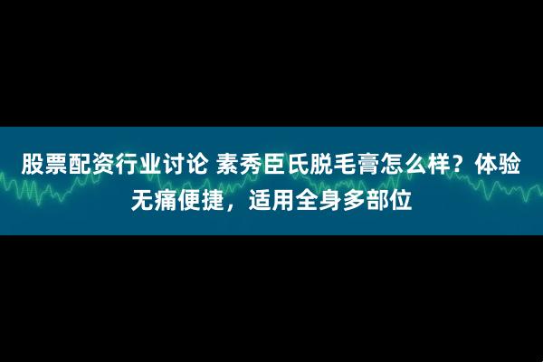 股票配资行业讨论 素秀臣氏脱毛膏怎么样？体验无痛便捷，适用全身多部位