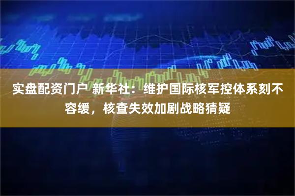 实盘配资门户 新华社：维护国际核军控体系刻不容缓，核查失效加剧战略猜疑