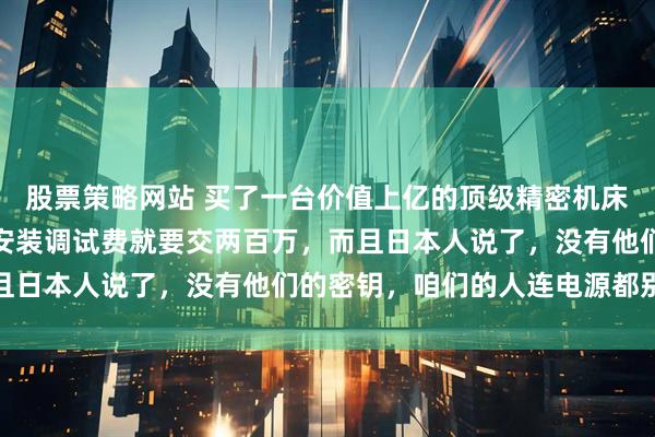 股票策略网站 买了一台价值上亿的顶级精密机床回来，还没拆封，光是安装调试费就要交两百万，而且日本人说了，没有他们的密钥，咱们的人连电源都别想