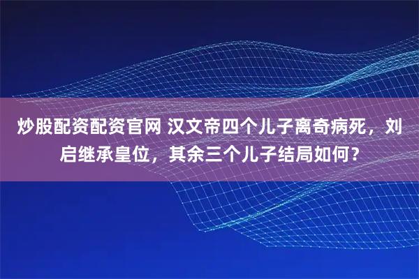 炒股配资配资官网 汉文帝四个儿子离奇病死，刘启继承皇位，其余三个儿子结局如何？