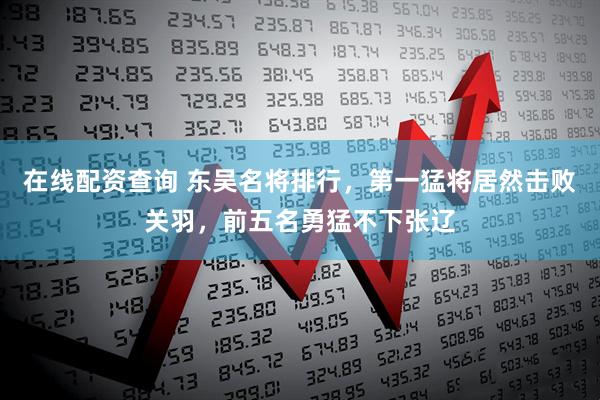 在线配资查询 东吴名将排行，第一猛将居然击败关羽，前五名勇猛不下张辽