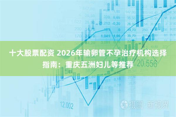 十大股票配资 2026年输卵管不孕治疗机构选择指南：重庆五洲妇儿等推荐
