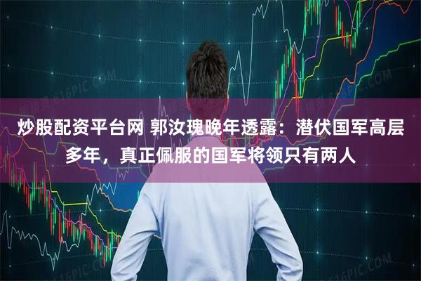 炒股配资平台网 郭汝瑰晚年透露：潜伏国军高层多年，真正佩服的国军将领只有两人