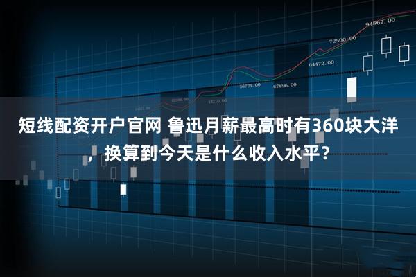 短线配资开户官网 鲁迅月薪最高时有360块大洋，换算到今天是什么收入水平？