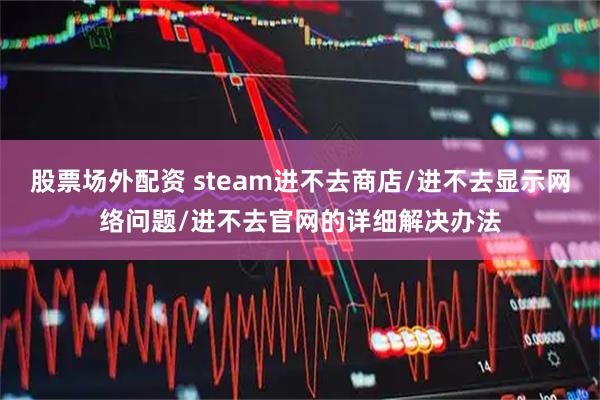 股票场外配资 steam进不去商店/进不去显示网络问题/进不去官网的详细解决办法