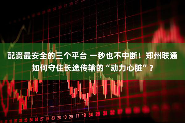 配资最安全的三个平台 一秒也不中断！郑州联通如何守住长途传输的“动力心脏”？