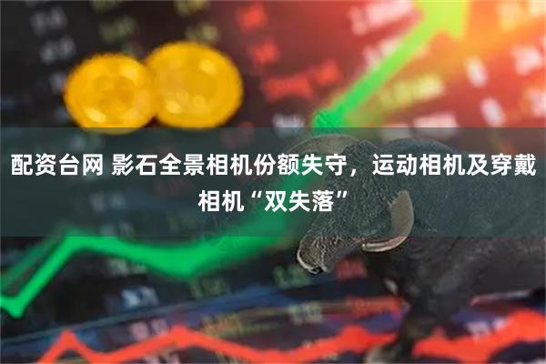 配资台网 影石全景相机份额失守，运动相机及穿戴相机“双失落”