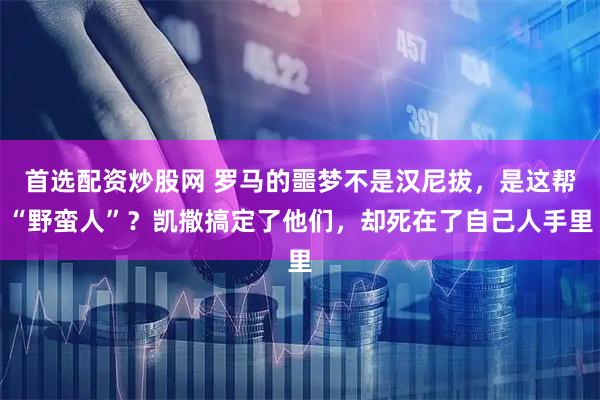 首选配资炒股网 罗马的噩梦不是汉尼拔，是这帮“野蛮人”？凯撒搞定了他们，却死在了自己人手里