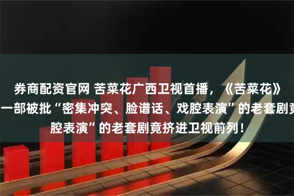 券商配资官网 苦菜花广西卫视首播，《苦菜花》口碑两极分化！一部被批“密集冲突、脸谱话、戏腔表演”的老套剧竟挤进卫视前列！