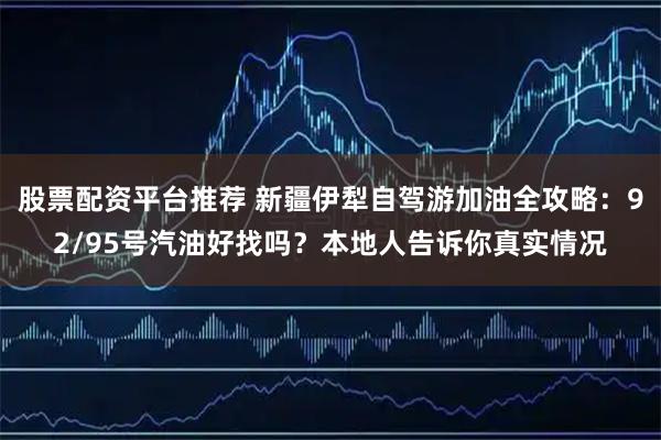 股票配资平台推荐 新疆伊犁自驾游加油全攻略：92/95号汽油好找吗？本地人告诉你真实情况