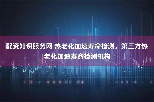 配资知识服务网 热老化加速寿命检测，第三方热老化加速寿命检测机构