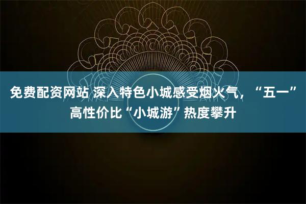 免费配资网站 深入特色小城感受烟火气，“五一”高性价比“小城游”热度攀升