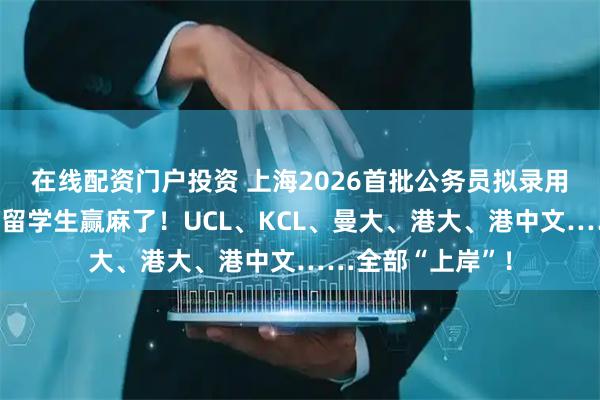 在线配资门户投资 上海2026首批公务员拟录用名单出炉！英港留学生赢麻了！UCL、KCL、曼大、港大、港中文……全部“上岸”！