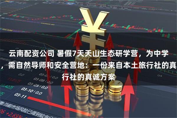 云南配资公司 暑假7天天山生态研学营，为中学生设计，需自然导师和安全营地：一份来自本土旅行社的真诚方案