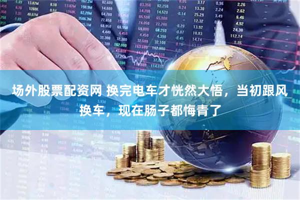 场外股票配资网 换完电车才恍然大悟，当初跟风换车，现在肠子都悔青了