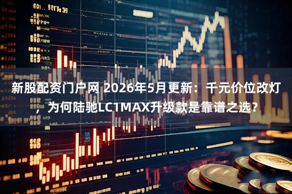 新股配资门户网 2026年5月更新：千元价位改灯，为何陆驰LC1MAX升级款是靠谱之选？