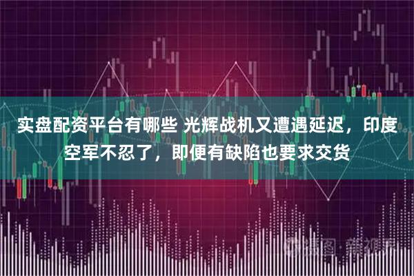 实盘配资平台有哪些 光辉战机又遭遇延迟，印度空军不忍了，即便有缺陷也要求交货