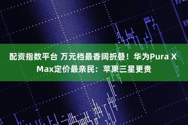 配资指数平台 万元档最香阔折叠！华为Pura X Max定价最亲民：苹果三星更贵
